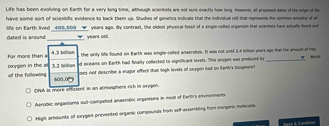 Life has been evolving on Earth for a very long time, although scientists are not sure exactly how long. However, all proposed dates of the origin of life
have some sort of scientific evidence to back them up. Studies of genetics indicate that the individual cell that represents the common ancestor of all
life on Earth lived _ 400,000_ _ ▼_  years ago. By contrast, the oldest physical fossil of a single-celled organism that scientists have actually found and
dated is around 、 years old.
For more than a 4.3 billion
the only life found on Earth was single-celled anaerobes. It was not until 2.4 billion years ago that the amount of free
oxygen in the at 3.2 billion d oceans on Earth had finally collected to significant levels. This oxygen was produced by _、 Which
of the following oes not describe a major effect that high levels of oxygen had on Earth's biosphere?
600,0
DNA is more efficient in an atmosphere rich in oxygen.
Aerobic organisms out-competed anaerobic organisms in most of Earth's environments.
High amounts of oxygen prevented organic compounds from self-assembling from inorganic molecules.
Save & Continue