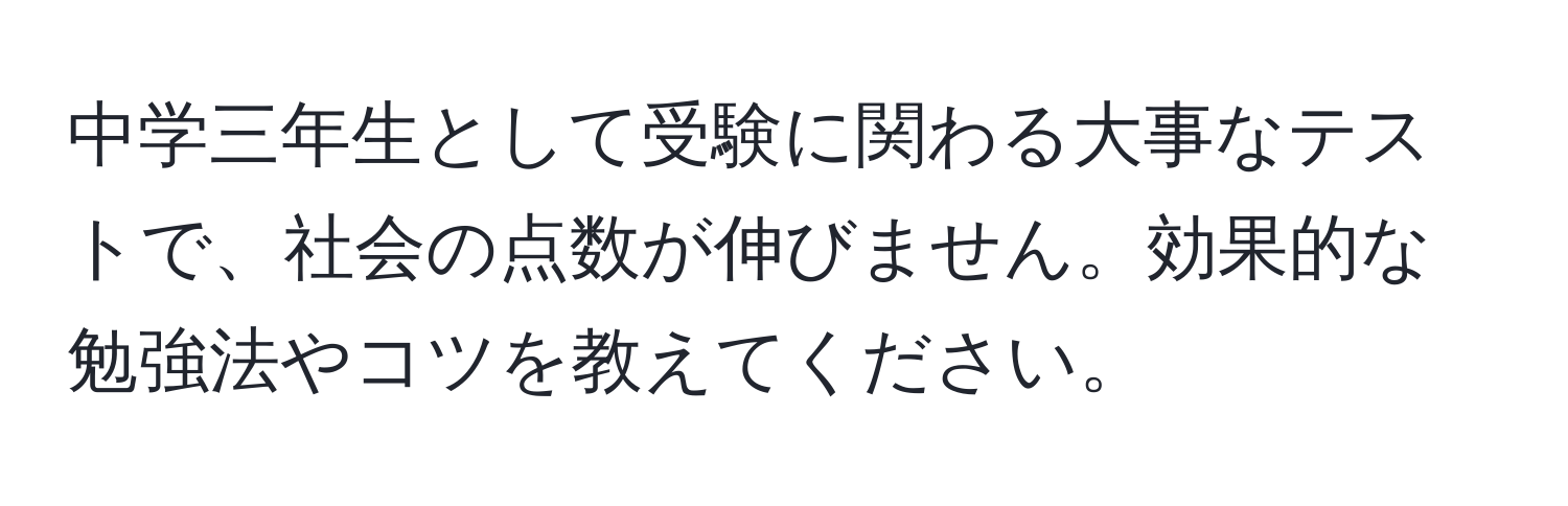 中学三年生として受験に関わる大事なテストで、社会の点数が伸びません。効果的な勉強法やコツを教えてください。