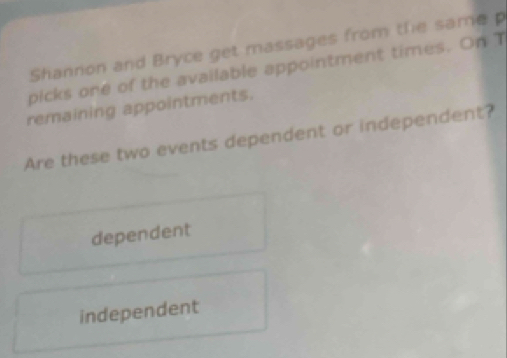 Shannon and Bryce get massages from the same p
picks one of the available appointment times. On T
remaining appointments.
Are these two events dependent or independent?
dependent
independent