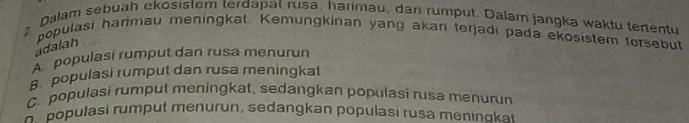 Dalam sebuah ekosistem terdapat rusa, harimau, dan rumput. Dalam jangka waktu tertentu
populasi harimau meningkat. Kemungkinan yang akan terjadi pada ekosistem tersebut
adalah
A populasi rumput dan rusa menurun
B. populasi rumput dan rusa meningkat
C. populasi rumput meningkat, sedangkan populasi rusa menurun
poulasi rumput menurun, sedangkan populasi rusa meninoka