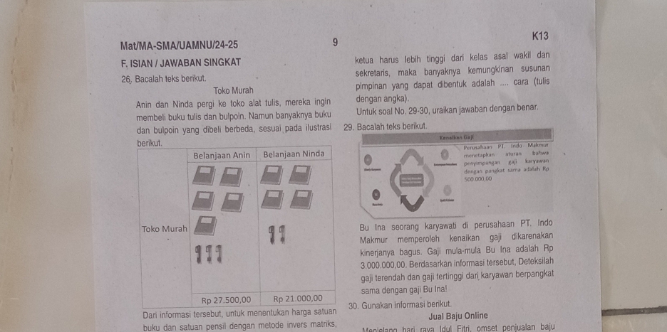 Mat/MA-SMA/UAMNU/24-25 
9 
K13 
F. ISIAN / JAWABAN SINGKAT ketua harus lebih tinggi dari kelas asal wakil dan
26, Bacalah teks berikut. sekretaris, maka banyaknya kemungkinan susunan 
Toko Murah pimpinan yang dapat dibentuk adalah .... cara (tulis 
Anin dan Ninda pergi ke toko alat tulis, mereka ingin dengan angka). 
membeli buku tulis dan bulpoin. Namun banyaknya buku Untuk soal No. 29 -30, uraikan jawaban dengan benar. 
dan bulpoin yang dibeli berbeda, sesuai pada ilustrasi 
berikut. 
Belanjaan Anin Belanjaan Ninda 
Toko Murah Bu Ina seorang karyawati di perusahaan PT. Indo 
Makmur memperoleh kenaikan gaji dikarenakan 
kinerjanya bagus. Gaji mula-mula Bu Ina adalah Rp
3.000.000,00. Berdasarkan informasi tersebut, Deteksilah 
gaji terendah dan gaji tertinggi dari karyawan berpangkat
Rp 27.500,00 Rp 21.000,00 sama dengan gaji Bu Ina! 
Dari informasi tersebut, untuk menentukan harga satuan 30. Gunakan informasi berikut. 
Jual Baju Online 
buku dan satuan pensil dengan metode invers matriks, Menielang harì rava Idul Fitri, omset penjualan baju