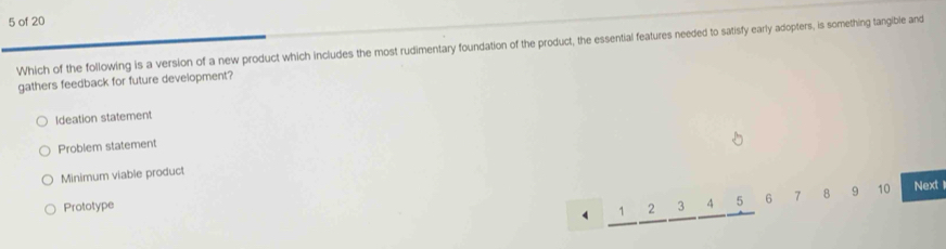 of 20
Which of the following is a version of a new product which includes the most rudimentary foundation of the product, the essential features needed to satisfy early adopters, is something tangible and
gathers feedback for future development?
Ideation statement
Problem statement
Minimum viable product
Prototype 3 4 5 6 7 8 9 10 Next1
4 1 2