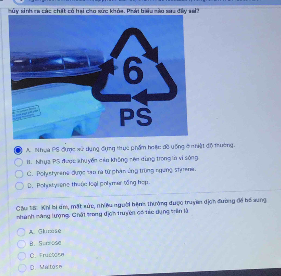 hủy
A. Nhựa PS được sử dụng đựng thực phẩm hoặc đồ uống ở nhiệt độ thường.
B. Nhựa PS được khuyến cáo không nên dùng trong lò vi sóng.
C. Polystyrene được tạo ra từ phản ứng trùng ngưng styrene.
D. Polystyrene thuộc loại polymer tổng hợp.
Câu 18: Khi bị ốm, mất sức, nhiều người bệnh thường được truyền dịch đường để bổ sung
nhanh năng lượng. Chất trong dịch truyền có tác dụng trên là
A. Glucose
B. Sucrose
C. Fructose
D. Maltose