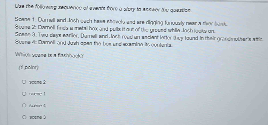 Use the following sequence of events from a story to answer the question.
Scene 1: Darnell and Josh each have shovels and are digging furiously near a river bank.
Scene 2: Darnell finds a metal box and pulls it out of the ground while Josh looks on.
Scene 3: Two days earlier, Darnell and Josh read an ancient letter they found in their grandmother's attic.
Scene 4: Darnell and Josh open the box and examine its contents.
Which scene is a flashback?
(1 point)
scene 2
scene 1
scene 4
scene 3