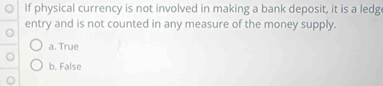 If physical currency is not involved in making a bank deposit, it is a ledg
entry and is not counted in any measure of the money supply.
a. True
b. False