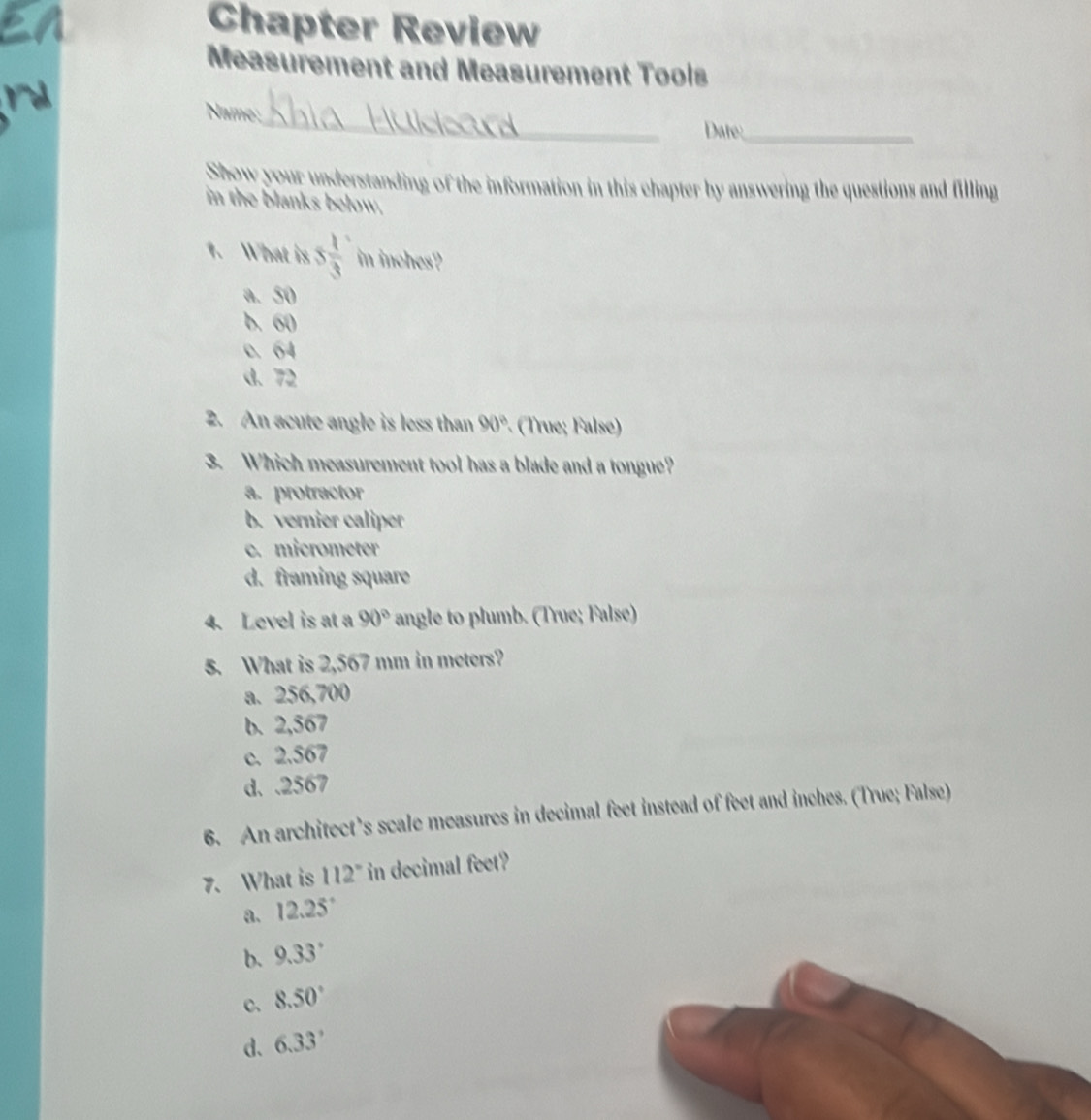 Chapter Review
Measurement and Measurement Tools
Name;_
Date:_
Show your understanding of the information in this chapter by answering the questions and filling
in the blanks below.
1. What is 5 1/3  in inches?
a. 50
b. 60
c. 64
d. 72
2. An acute angle is less than 90° · (True; False)
3. Which measurement tool has a blade and a tongue?
a. protractor
b. vernier caliper
c. micrometer
d. framing square
4. Level is at a 90° angle to plumb. (True; False)
5. What is 2,567 mm in meters?
a. 256,700
b. 2,567
c. 2.567
d. . 2567
6. An architect’s scale measures in decimal feet instead of feet and inches. (True; False)
7. What is 112° in decimal feet?
a. 12.25°
b. 9.33°
c、 8.50°
d、 6.33°