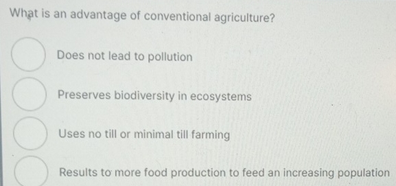 What is an advantage of conventional agriculture?
Does not lead to pollution
Preserves biodiversity in ecosystems
Uses no till or minimal till farming
Results to more food production to feed an increasing population