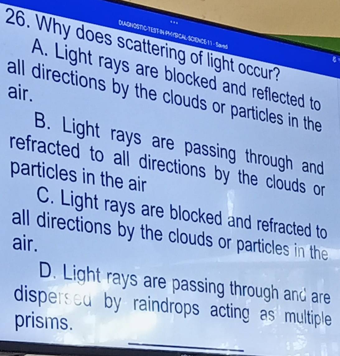 ..
DLAGNOSTIC·TEST-IN PHYSICAL· SCIENCE:·11 - Saved
26. Why does scattering of light occur?
8
A. Light rays are blocked and reflected to
air.
all directions by the clouds or particles in the
B. Light rays are passing through and
refracted to all directions by the clouds or 
particles in the air
C. Light rays are blocked and refracted to
all directions by the clouds or particles in the
air.
D. Light rays are passing through and are
dispersed by raindrops acting as multiple 
prisms.
_