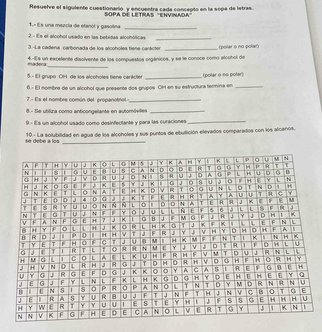 Resuelve el siguiente cuestionario y encuentra cada concepto en la sopa de letras. 
SOPA DE LETRAS “ENVINADA” 
1.- Es una mezcla de etanol y gasolina_ 
2.- Es el alcohol usado en las bebidas alcohólicas_ 
3.-La cadena carbonada de los alcoholes tiene carácter _(polar o no polar) 
_ 
madera: 4.-Es un excelente disolvente de los compuestos orgánicos, y se le conoce como alcohol de 
5.- El grupo OH de los alcoholes tiene carácter _(polar o no polar) 
6.- El nombre de un alcohol que presente dos grupos OH en su estructura termina en_ 
7.- Es el nombre común del propanotriol.-_ 
8.- Se utiliza como anticongelante en automóviles_ 
9.- Es un alcohol usado como desinfectante y para las curaciones 
_ 
10.- La solubilidad en agua de los alcoholes y sus puntos de ebullición elevados comparados con los alcanos, 
se debe a los_