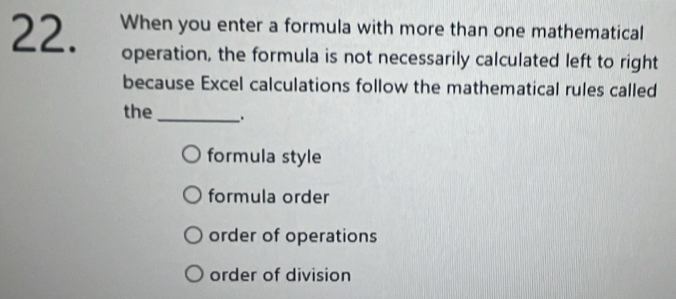 When you enter a formula with more than one mathematical
operation, the formula is not necessarily calculated left to right
because Excel calculations follow the mathematical rules called
the_ .
formula style
formula order
order of operations
order of division