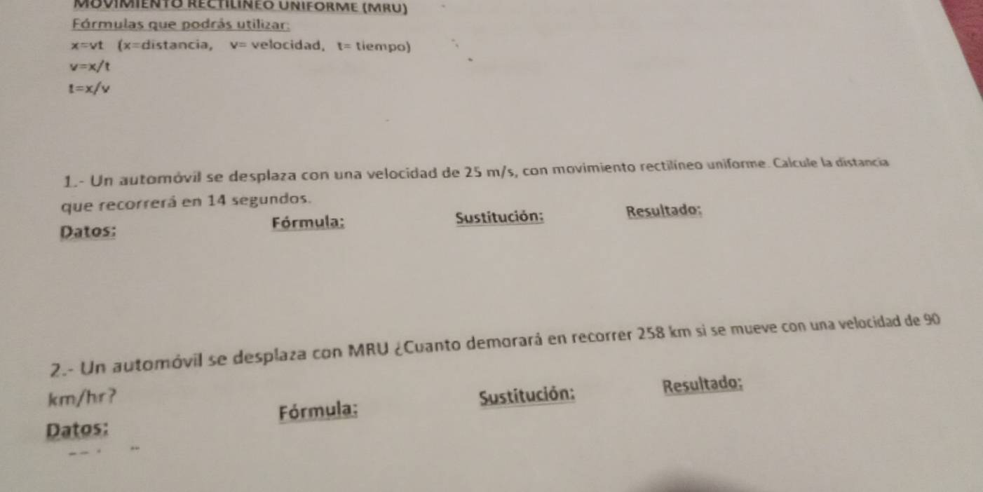 Movimiento Réctilinéo Uniforme (mru) 
Fórmulas que podrás utilizar:
x=vt (x=dista ncia, v= velocidad, t= tiempo)
v=x/t
t=x/v
1.- Un automóvil se desplaza con una velocidad de 25 m/s, con movimiento rectilíneo uniforme. Calcule la distancia 
que recorrerá en 14 segundos. 
Datos: Fórmula: Sustitución: Resultado: 
2.- Un automóvil se desplaza con MRU ¿Cuanto demorará en recorrer 258 km si se mueve con una velocidad de 90
km/hr? 
Datos: Fórmula: Sustitución: Resultado;