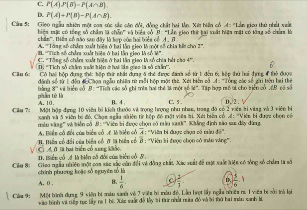 C. P(A)P(B)-P(A∩ B).
D. P(A)+P(B)-P(A∩ B).
Câu 5: Gieo ngẫu nhiên một con súc sắc cân đổi, đồng chất hai lần. Xét biến cố A: “Lần gieo thứ nhất xuất
hiện mặt có tổng số chấm là chẵn” và biến cố B: “Lần gieo thứ hai xuất hiện mặt có tổng số chấm là
chẵn''. Biến cố nào sau đây là hợp của hai biến cố A, B .
A. “Tổng số chấm xuất hiện ở hai lần gieo là một số chia hết cho : 2”.
B. “Tích số chấm xuất hiện ở hai lần gieo là số lẻ”.
C. “Tổng số chấm xuất hiện ở hai lần gieo là số chia hết cho 4”.
D. “Tích số chấm xuất hiện ở hai lần gieo là số chẵn”.
Câu 6: Có hai hộp đựng thẻ: hộp thứ nhất đựng 6 thẻ được đánh số từ 1 đến 6; hộp thứ hai đựng 4 thẻ được
đánh số từ 1 đến #Chọn ngẫu nhiên từ mỗi hộp một thẻ. Xét biến cố A : “Tổng các số ghi trên hai thẻ
bằng 8” và biến cố B : “Tích các số ghi trên hai thẻ là một số lẻ”. Tập hợp mô tả cho biển cố AB có số
phần tử là
A. 10. B. 4 . C. 5 . D. 2 .
Câu 7: Một hộp đựng 10 viên bi kích thước và trọng lượng như nhau, trong đó có 2 viên bi vàng và 3 viên bi
xanh và 5 viên bi đỏ. Chọn ngẫu nhiên từ hộp đó một viên bi. Xét biến cố A: “Viên bi được chọn có
màu vàng” và biến cố B : “Viên bi được chọn có màu xanh”. Khẳng định nào sau đây đúng.
A. Biến cố đối của biến cố A là biến cổ overline A : “Viên bi được chọn có màu đỏ”.
B. Biến cố đối của biến cố B là biến cố overline B : “Viên bi được chọn có màu vàng”.
C. A, B là hai biến cố xung khắc.
D. Biến cố A là biến cố đối của biến cố B .
Câu 8: Gieo ngẫu nhiên một con súc sắc cân đối và đồng chất. Xác suất để mặt xuất hiện có tổng số chấm là số
chính phương hoặc số nguyên tố là
A. 0 .  1/6 . C.  2/3 . D.  5/6 ·
B.
Câu 9: Một bình đựng 9 viên bi màu xanh và 7 viên bi màu đỏ. Lần lượt lấy ngẫu nhiên ra 1 viên bi rồi trả lại
vào bình và tiếp tục lấy ra 1 bi. Xác suất đề lấy bi thứ nhất màu đỏ và bi thứ hai màu xanh là