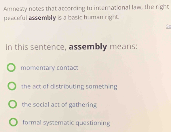 Amnesty notes that according to international law, the right
peaceful assembly is a basic human right.
So
In this sentence, assembly means:
momentary contact
the act of distributing something
the social act of gathering
formal systematic questioning