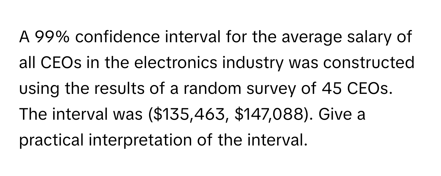 A 99% confidence interval for the average salary of all CEOs in the electronics industry was constructed using the results of a random survey of 45 CEOs. The interval was ($135,463, $147,088). Give a practical interpretation of the interval.