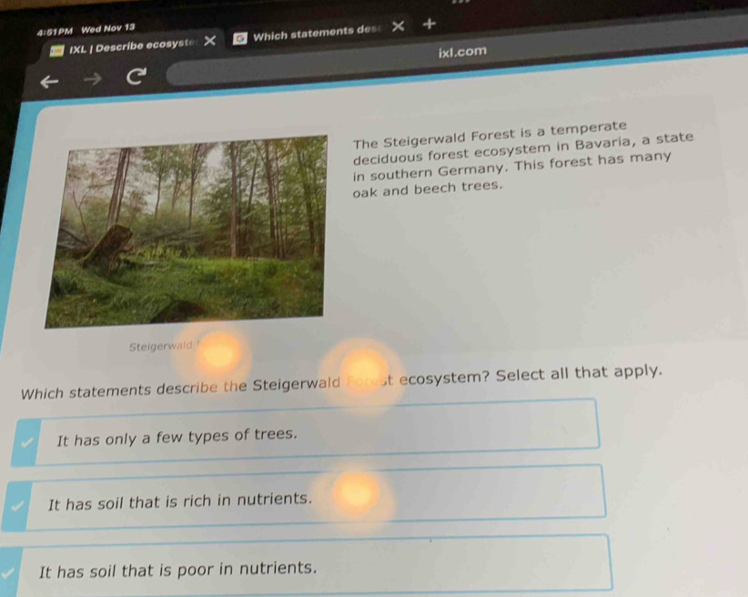 4:51PM Wed Nov 13
IXL | Describe ecosyste Which statements des

It has only a few types of trees.
It has soil that is rich in nutrients.
It has soil that is poor in nutrients.