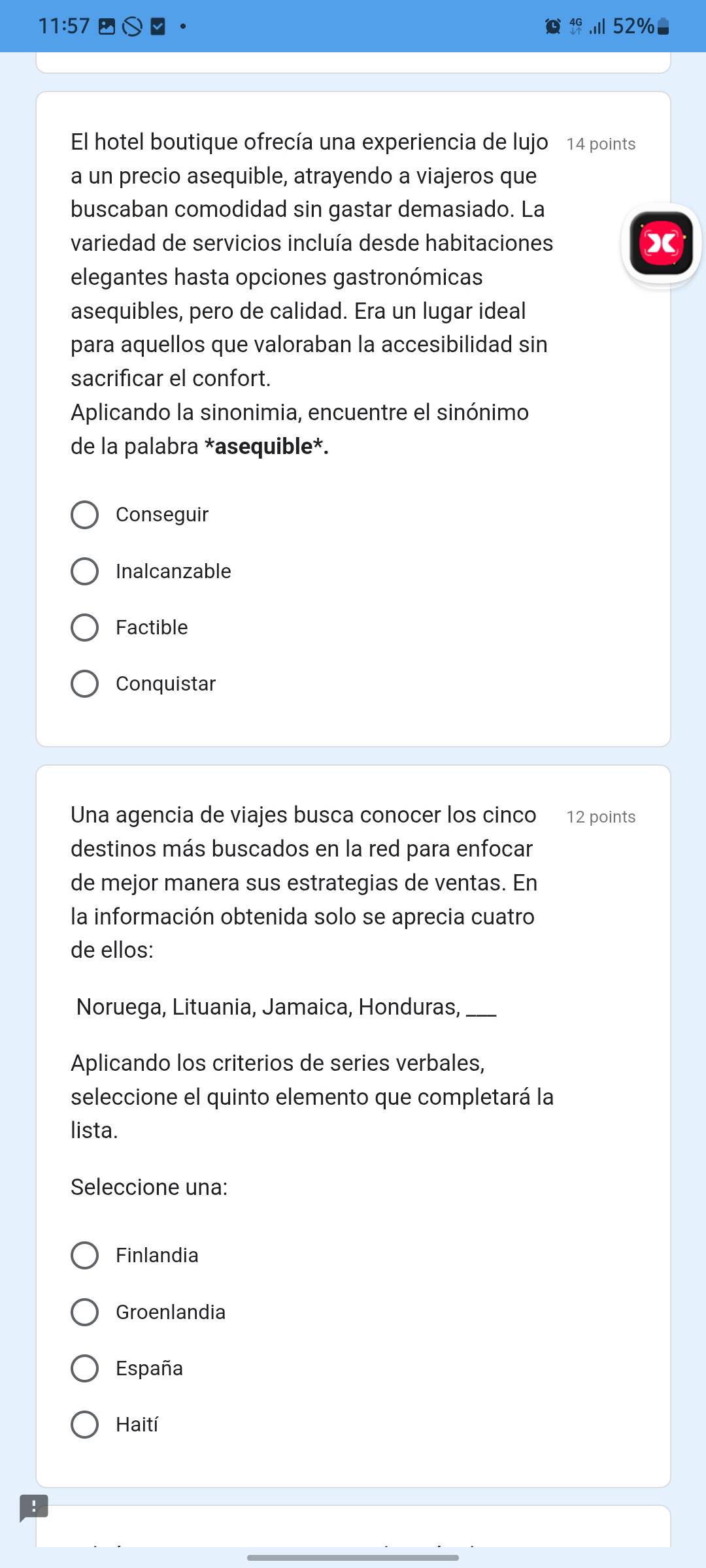 11:57 .Ⅲ 52%
El hotel boutique ofrecía una experiencia de lujo 14 points
a un precio asequible, atrayendo a viajeros que
buscaban comodidad sin gastar demasiado. La
variedad de servicios incluía desde habitaciones
elegantes hasta opciones gastronómicas
asequibles, pero de calidad. Era un lugar ideal
para aquellos que valoraban la accesibilidad sin
sacrificar el confort.
Aplicando la sinonimia, encuentre el sinónimo
de la palabra *asequible*.
Conseguir
Inalcanzable
Factible
Conquistar
Una agencia de viajes busca conocer los cinco 12 points
destinos más buscados en la red para enfocar
de mejor manera sus estrategias de ventas. En
la información obtenida solo se aprecia cuatro
de ellos:
Noruega, Lituania, Jamaica, Honduras,_
Aplicando los criterios de series verbales,
seleccione el quinto elemento que completará la
lista.
Seleccione una:
Finlandia
Groenlandia
España
Haití