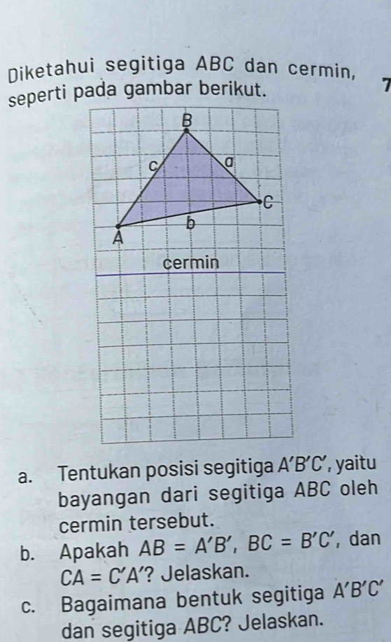 Diketahui segitiga ABC dan cermin, 
seperti pada gambar berikut. 
7 
cermin 
a. Tentukan posisi segitiga A'B'C' , yaitu 
bayangan dari segitiga ABC oleh 
cermin tersebut. 
b. Apakah AB=A'B', BC=B'C' , dan
CA=C'A' ? Jelaskan. 
c. Bagaimana bentuk segitiga A'B'C'
dan segitiga ABC? Jelaskan.