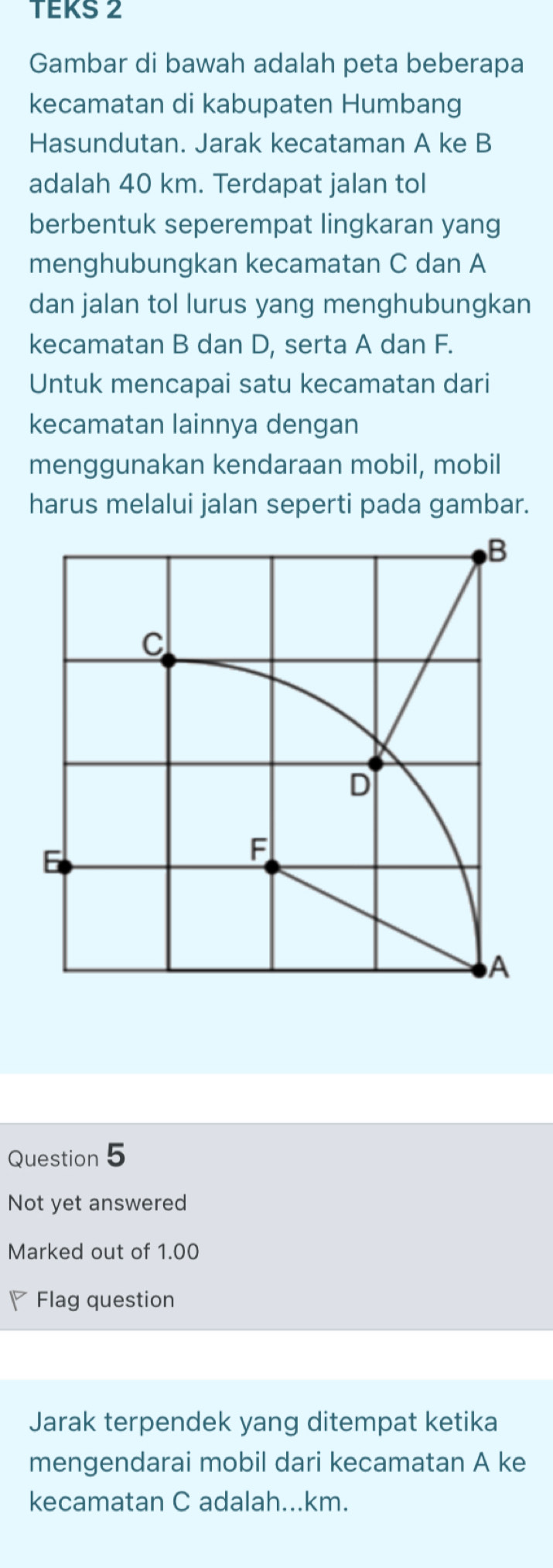 TEKS 2 
Gambar di bawah adalah peta beberapa 
kecamatan di kabupaten Humbang 
Hasundutan. Jarak kecataman A ke B
adalah 40 km. Terdapat jalan tol 
berbentuk seperempat lingkaran yang 
menghubungkan kecamatan C dan A
dan jalan tol lurus yang menghubungkan 
kecamatan B dan D, serta A dan F. 
Untuk mencapai satu kecamatan dari 
kecamatan lainnya dengan 
menggunakan kendaraan mobil, mobil 
harus melalui jalan seperti pada gambar. 
Question 5 
Not yet answered 
Marked out of 1.00
◤ Flag question 
Jarak terpendek yang ditempat ketika 
mengendarai mobil dari kecamatan A ke 
kecamatan C adalah... km.