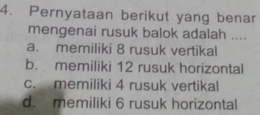 Pernyataan berikut yang benar
mengenai rusuk balok adalah ....
a. memiliki 8 rusuk vertikal
b. memiliki 12 rusuk horizontal
c. memiliki 4 rusuk vertikal
d. memiliki 6 rusuk horizontal