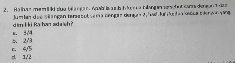 Raihan memiliki dua bilangan. Apabila selisih kedua bilangan tersebut sama dengan 1 dan
jumlah dua bilangan tersebut sama dengan dengan 2, hasil kali kedua kedua bilangan yang
dimiliki Raihan adalah?
a. 3/4
b. 2/3
c. 4/5
d. 1/2