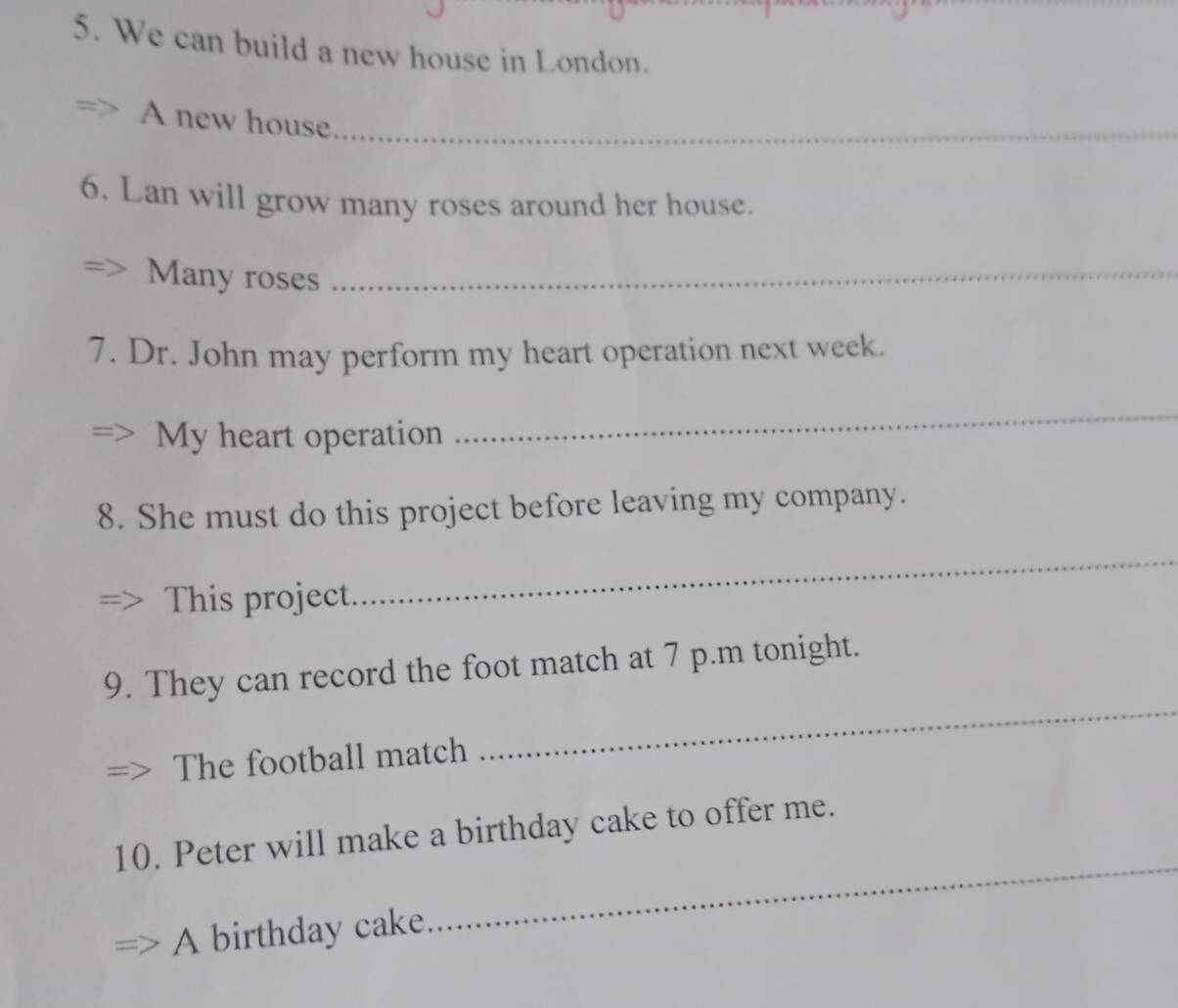 We can build a new house in London. 
A new house_ 
6. Lan will grow many roses around her house. 
Many roses_ 
7. Dr. John may perform my heart operation next week. 
My heart operation 
_ 
8. She must do this project before leaving my company. 
This project 
_ 
_ 
9. They can record the foot match at 7 p.m tonight. 
The football match 
10. Peter will make a birthday cake to offer me. 
A birthday cake 
_