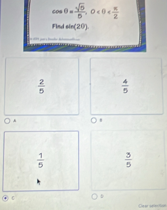 cos θ = sqrt(5)/5 , 0
Find sin (2θ ).

 2/5 
 4/5 
A
B
 1/5 
 3/5 
C
D
Clear selection