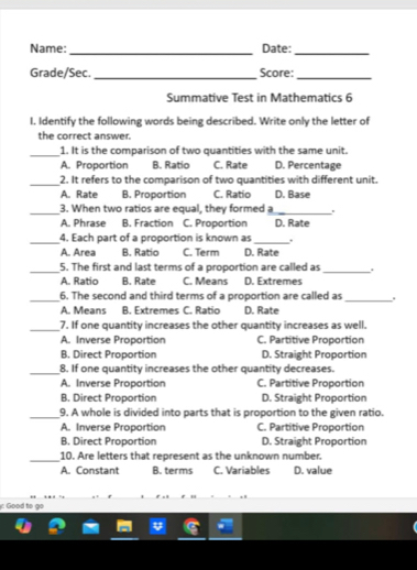 Name: _Date:_
Grade/Sec._ Score:_
Summative Test in Mathematics 6
I. Identify the following words being described. Write only the letter of
the correct answer.
_1. It is the comparison of two quantities with the same unit.
A. Proportion B. Ratio C. Rate D. Percentage
_2. It refers to the comparison of two quantities with different unit.
A. Rate B. Proportion C. Ratio D. Base
_3. When two ratios are equal, they formed a
_
A. Phrase B. Fraction C. Proportion D. Rate
_4. Each part of a proportion is known as_ .
A. Area B. Ratio C. Term D. Rate
_5. The first and last terms of a proportion are called as_ .
A. Ratio B. Rate C. Means D. Extremes
_
6. The second and third terms of a proportion are called as_
A. Means B. Extremes C. Ratio D. Rate
_
7. If one quantity increases the other quantity increases as well.
A. Inverse Proportion C. Partitive Proportion
B. Direct Proportion D. Straight Proportion
_8. If one quantity increases the other quantity decreases.
A. Inverse Proportion C. Partitive Proportion
B. Direct Proportion D. Straight Proportion
_9. A whole is divided into parts that is proportion to the given ratio.
A. Inverse Proportion C. Partitive Proportion
B. Direct Proportion D. Straight Proportion
_10. Are letters that represent as the unknown number.
A. Constant B. terms C. Variables D. value
: Good to go