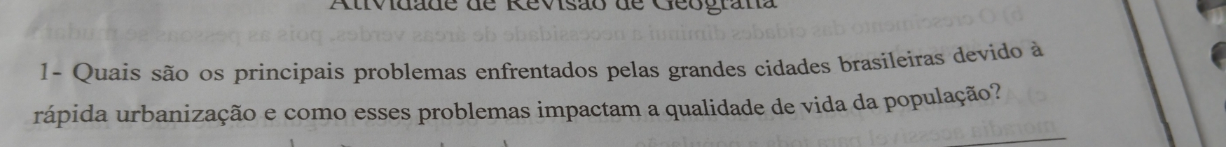 Atividade de Revisão de Geograna 
1- Quais são os principais problemas enfrentados pelas grandes cidades brasileiras devido à 
rápida urbanização e como esses problemas impactam a qualidade de vida da população? 
_