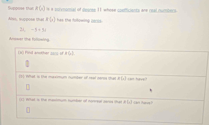 Suppose that R(x) is a polynomial of degree 11 whose coefficients are real numbers. 
Also, suppose that R(x) has the following zeros. 
2i, -5+5i
Answer the following. 
(a) Find another zero of R(x). 
(b) What is the maximum number of real zeros that R(x) can have? 
(c) What is the maximum number of nonreal zeros that R(x) can have?