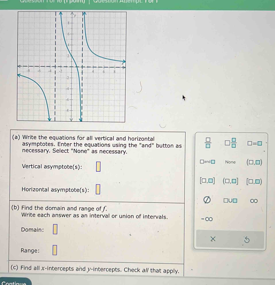 Cuestion Tor 16 (1 poit) Question Attempt o
(a) Write the equations for all vertical and horizontal
asymptotes. Enter the equations using the "and" button as  □ /□   □  □ /□   □ =□
necessary. Select "None" as necessary.
Vertical asymptote(s): □
□ and□ None (□ ,□ )
[□ ,□ ] (□ ,□ ] [□ ,□ )
Horizontal asymptote(s):
□ U□ ∞
(b) Find the domain and range of f.
Write each answer as an interval or union of intervals.
-∞
Domain: □
Range: □
□ 
(c) Find all x-intercepts and y-intercepts. Check a/ that apply.