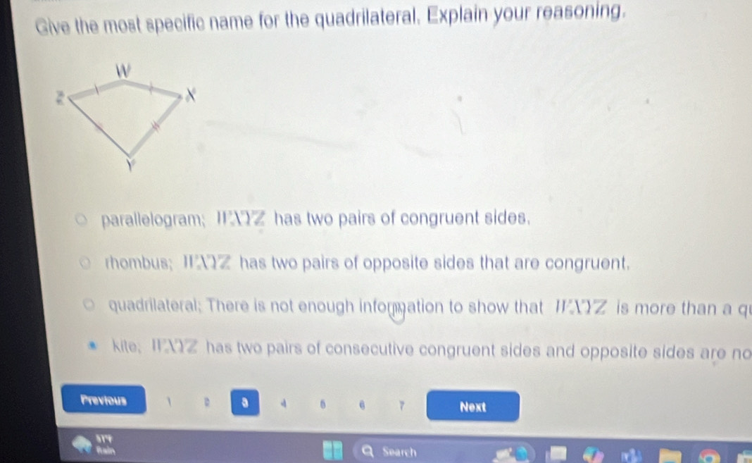 Give the most specific name for the quadrilateral. Explain your reasoning.
parallelogram; XZ has two pairs of congruent sides.
rhombus; IZ has two pairs of opposite sides that are congruent.
quadrilateral; There is not enough infommation to show that YZ is more than a qu
kite; I XZ has two pairs of consecutive congruent sides and opposite sides are no
Previous 1 a Next
7
fuain Search