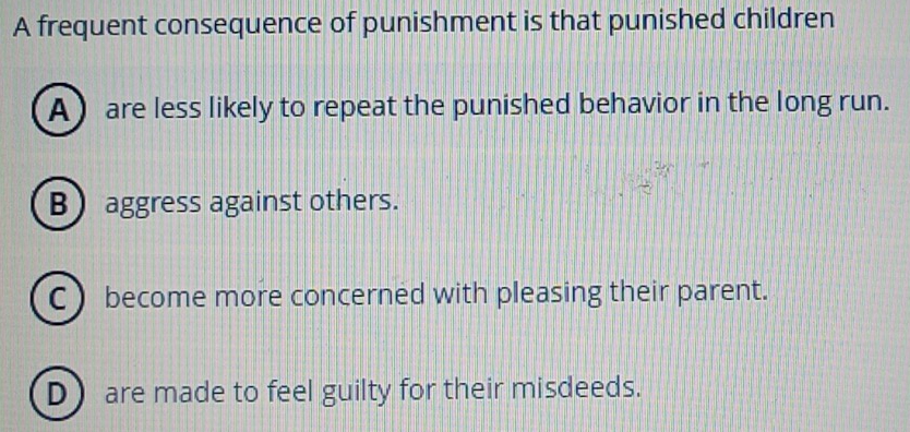 A frequent consequence of punishment is that punished children
A are less likely to repeat the punished behavior in the long run.
B aggress against others.
Cbecome more concerned with pleasing their parent.
D are made to feel guilty for their misdeeds.