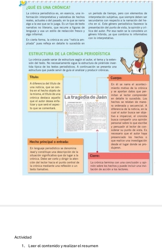 ¿QUÉ ES UNA CRÓNICA?
La crónica periodística es, en esencia, una in- un período de tiempo, pero con elementos de
formación interpretativa y valorativa de hechos interpretación subjetiva, que siempre deben ser
reales, actuales o del pasado, en la que se narra secundarios con respecto a la narración del he-
algo a la vez que se lo juzga. Es un tipo de texto cho en sí. Este género periodístico favorece la
narrativo no literario, que recurre a figuras de presentación del punto de vista, la opinión y crí-
lenguaje y usa un estilo de redacción fresco y tica del autor. Por esa razón se la considera un
algo informal. género híbrido, ya que combina lo informativo
En cierta forma, la crónica es una 'noticia am- con lo interpretativo.
pliada''' pues refleja en detalle lo sucedido en
ESTRUCTURA DE LA CRÓNICA PERIODÍSTICA
La crónica puede variar de estructura según el autor, el tema y la exten-
sión del texto. No necesariamente sigue la estructura de pirámide inver-
tida típica de los textos periodísticos. A continuación se presenta una
estructura que puede servir de guía al analizar y producir crónicas
Título: Cuerpo:
A diferencia del título de En él se narra el aconteci-
una noticia, que se cen-
tra en el hecho objeto de miento motivo de la crónica
la misma, el título de una y se aportan datos que per-
crónica destaca aquello La tragedia de Jaén mitan al lector comprender
que el autor desea enfa- en detalle lo sucedido. Los
tizar y que será el aspec- hechos se relatan de mane-
to que se comentará. ra ordenada y secuencial. A
diferencia de la noticia, en la
cual el autor busca ser obje-
tivo e imparcial, el cronista
busca compartir una opinión
personal sobre lo que escribe
y persuadir al lector de con-
siderar su punto de vista. Es
necesario que el autor haya
presenciado los hechos o
que realice una investigación
Hecho principal o entrada: desde el lugar donde se pro-
En lenguaje periodístico se denomina dujeron .
lead y constituye una descripción de la
situación significativa que da lugar a la Cierre:
crónica. Debe ser corto y dirigir la aten-
ción del lector hacia el punto central de  La crónica termina con una conclusión u opi-
la crónica mediante una reflexión o un nión sobre los hechos y puede incluir una invi-
texto llamativo tación de acción a los lectores.
Actividad
1. Leer el contenido y realizar el resumen