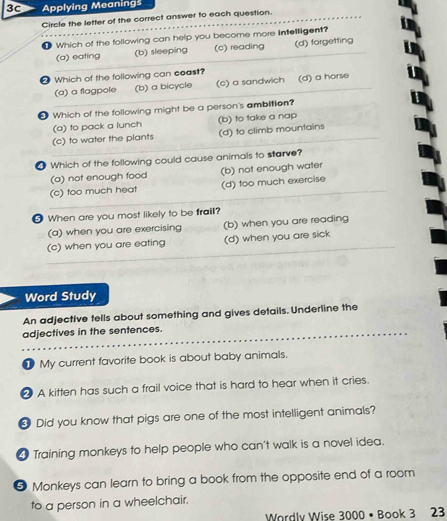 3C Applying Meanings
Circle the letter of the correct answer to each question.
Which of the following can help you become more intelligent?
(a) eating (b) sleeping (c) reading (d) forgetting
2 Which of the following can coast?
(a) a flagpole (b) a bicycle (c) a sandwich (d) a horse
❸ Which of the following might be a person's ambition?
(a) to pack a lunch (b) to take a nap
(c) to water the plants (d) to climb mountains
Which of the following could cause animals to starve?
(a) not enough food (b) not enough water
(c) too much heat (d) too much exercise
5 When are you most likely to be frail?
(a) when you are exercising (b) when you are reading
(c) when you are eating (d) when you are sick
Word Study
An adjective tells about something and gives details. Underline the
adjectives in the sentences.
1 My current favorite book is about baby animals.
2 A kitten has such a frail voice that is hard to hear when it cries.
Did you know that pigs are one of the most intelligent animals?
4 Training monkeys to help people who can't walk is a novel idea.
5 Monkeys can learn to bring a book from the opposite end of a room
to a person in a wheelchair.
Wordlv Wise 3000 • Book 3 23