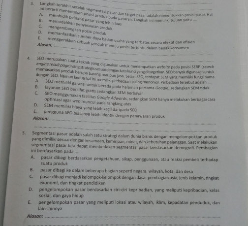 Langkah terakhir setelah segmenrasi pasar dan target pasar adalah menentukkan posisi pasar. Ha
ini berarti menentukan posisi produk pada passesne t bagk an in memiliki tujuan yaitu ....
A. membidik peluang pasar yang lebih luas
B. memudahkan penyesualan produk
C. mengembangkan posisi produk
_
D. memanfaatkan sumber daya badan usaha yang terbatas secara efektif dan efisien
E. menggerakkan sebuah produk menuju posisi tertentu dalam benak konsumen
Alasan:
_
4. SEO merupakan suatu teknik yang digunakan untuk menempatkan website pada posisi SERP (seorch
engine resulf poge) yang strategis sesuai dengan kata kunci yang ditargetkan. SEO banyak digunakan untuk
memasarkan produk berupa barang maupun jasa. Selain SEO, terdapat SEM yang memiliki fungsi sama
dengan SEO, Namun kedua hal ini memiliki perbedaan paling menonjol. Perbedaan tersebut adalah ....
A. SEO memiliki garansi untuk berada pada halaman pertama Googíe, sedangkan SEM tidak
B. layanan SEO bersifat gratis sedangkan SEM berbayar
C. SEO menggunakan fasilitas Google Adwords, sedangkan SEM hanya melakukan berbagai cara
optimasi agar web muncul pada rangking atas
D. SEM memiliki biaya yang lebih kecil daripada SEO
E.  pengguna SEO biasanya lebih identik dengan penawaran produk
Alasan:_
_
5. Segmentasi pasar adalah saïah satu strategi dalam dunia bisnis dengan mengelompokkan produk
yang dimiliki sesuai dengan kesamaan, kemiripan, minat, dan kebutuhan pelanggan. Saat melakukan
segmentasi pasar kita dapat membedakan segmentasi pasar berdasarkan demografí. Pembagian
ini berdasarkan pada ....
A. pasar dibagi berdasarkan pengetahuan, sikap, penggunaan, atau reaksi pembeli terhadap
suatu produk
B. pasar dibagi ke dalam beberapa bagian seperti negara, wilayah, kota, dan desa
C. pasar dibagi menjadi kelompok-kelompok dengan dasər pembagian usia, jenis kelamin, tingkat
ekonomi, dan tingkat pendidikan
D. pengelompokan pasar berdasarkan ciri-ciri kepribadian, yang meliputi kepribadian, kelas
sosial, dan gaya hidup
E. pengelompokan pasar yang meliputi lokasi atau wilayah, iklim, kepadatan penduduk, dan
lain-lainnya
Alasan:_