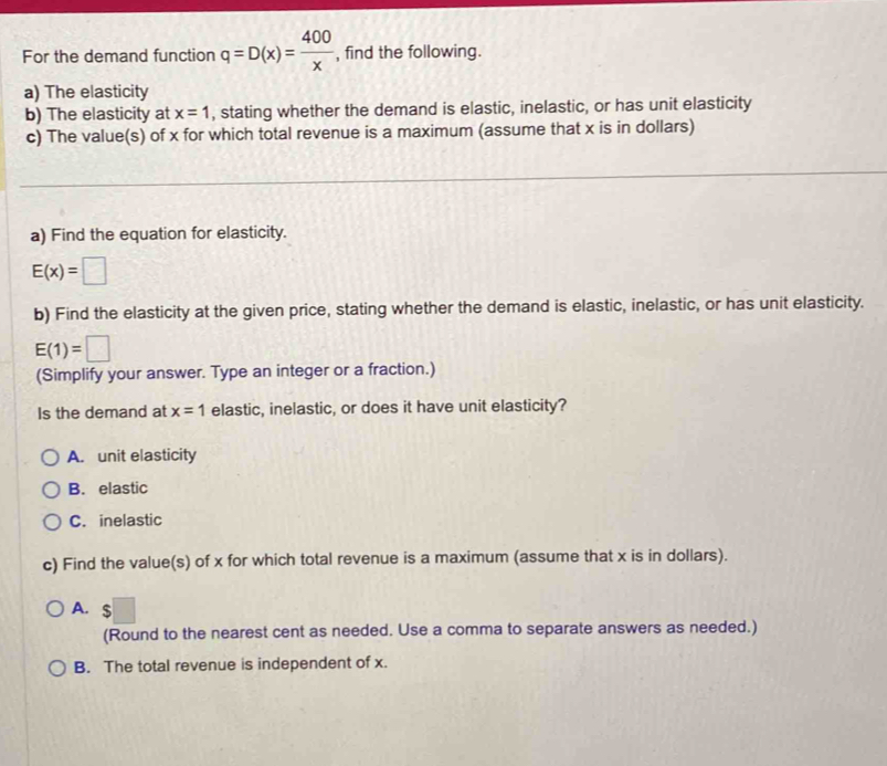 For the demand function q=D(x)= 400/x  , find the following.
a) The elasticity
b) The elasticity at x=1 , stating whether the demand is elastic, inelastic, or has unit elasticity
c) The value(s) of x for which total revenue is a maximum (assume that x is in dollars)
a) Find the equation for elasticity.
E(x)=□
b) Find the elasticity at the given price, stating whether the demand is elastic, inelastic, or has unit elasticity.
E(1)=□
(Simplify your answer. Type an integer or a fraction.)
Is the demand at x=1 elastic, inelastic, or does it have unit elasticity?
A. unit elasticity
B. elastic
C. inelastic
c) Find the value(s) of x for which total revenue is a maximum (assume that x is in dollars).
A. $
(Round to the nearest cent as needed. Use a comma to separate answers as needed.)
B. The total revenue is independent of x.