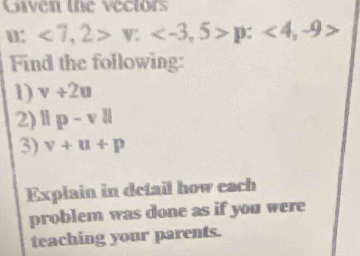 Given the vectors
u : <7</tex>, 2>v: p:<4,-9>
Find the following: 
1) v+2u
2) ||p-v||
3) v+u+p
Explain in detail how each 
problem was done as if you were 
teaching your parents.