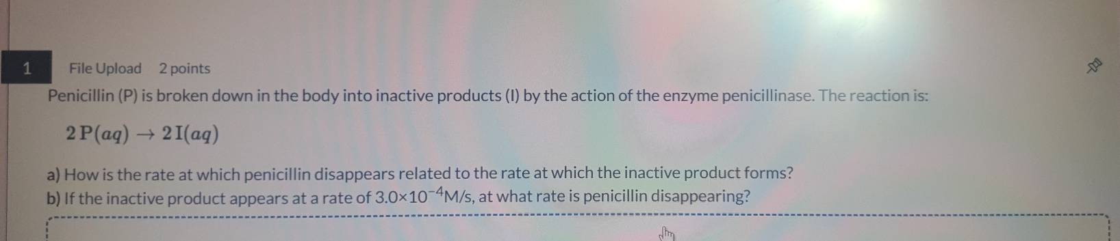 File Upload 2 points 
Penicillin (P) is broken down in the body into inactive products (I) by the action of the enzyme penicillinase. The reaction is:
2P(aq)to 2I(aq)
a) How is the rate at which penicillin disappears related to the rate at which the inactive product forms? 
b) If the inactive product appears at a rate of 3.0* 10^(-4)M/s , at what rate is penicillin disappearing?