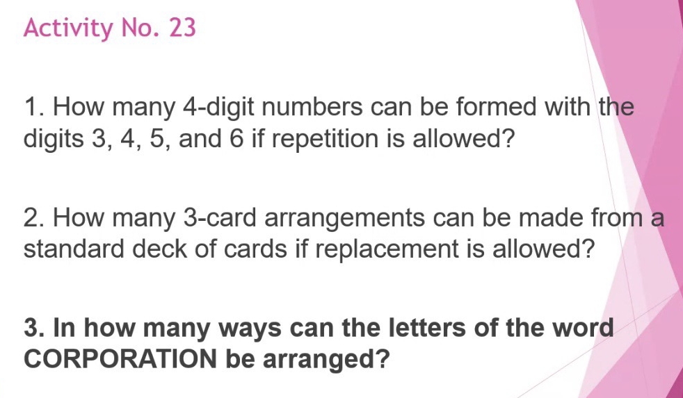 Activity No. 23 
1. How many 4 -digit numbers can be formed with the 
digits 3, 4, 5, and 6 if repetition is allowed? 
2. How many 3 -card arrangements can be made from a 
standard deck of cards if replacement is allowed? 
3. In how many ways can the letters of the word 
CORPORATION be arranged?