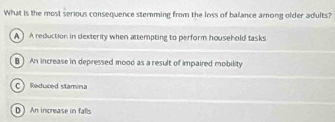 What is the most serious consequence stemming from the loss of balance among older adults?
A A reduction in dexterity when attempting to perform household tasks
B) An increase in depressed mood as a result of impaired mobility
C Reduced stamina
D An increase in falls