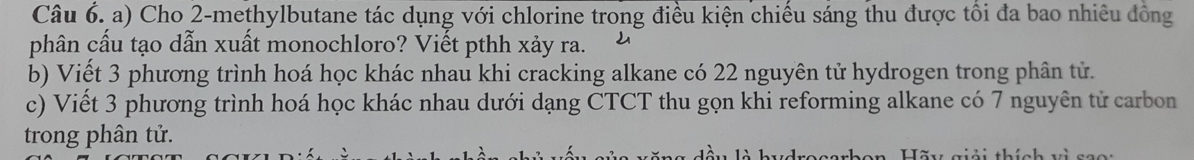 Cho 2 -methylbutane tác dụng với chlorine trong điều kiện chiếu sáng thu được tối đa bao nhiêu đồng 
phân cấu tạo dẫn xuất monochloro? Viết pthh xảy ra. 
b) Viết 3 phương trình hoá học khác nhau khi cracking alkane có 22 nguyên tử hydrogen trong phân tử. 
c) Viết 3 phương trình hoá học khác nhau dưới dạng CTCT thu gọn khi reforming alkane có 7 nguyên tử carbon 
trong phân tử.