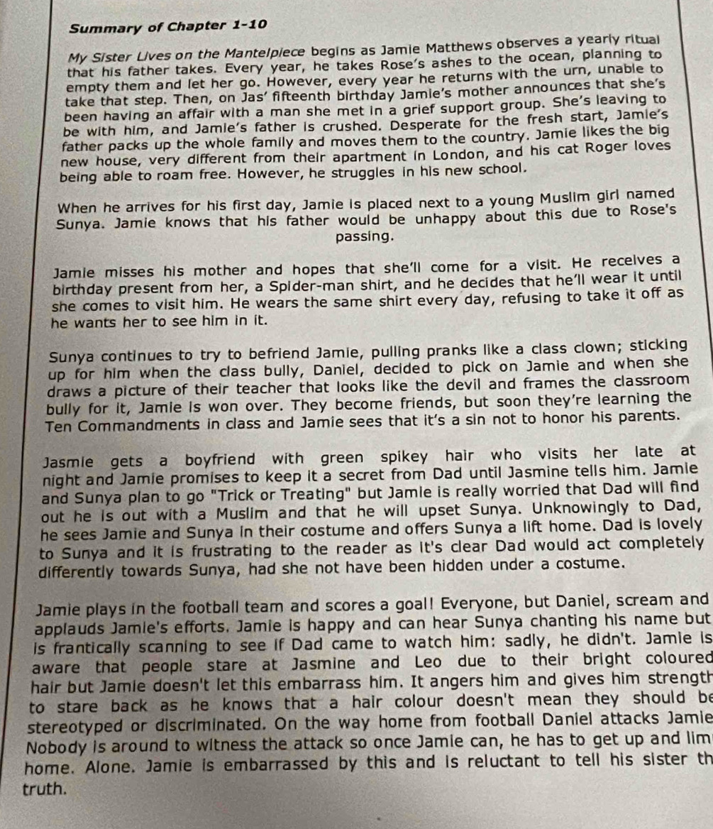 Summary of Chapter 1-10
My Sister Lives on the Mantelpiece begins as Jamie Matthews observes a yearly ritual
that his father takes. Every year, he takes Rose's ashes to the ocean, planning to
empty them and let her go. However, every year he returns with the urn, unable to
take that step. Then, on Jas' fifteenth birthday Jamie's mother announces that she's
been having an affair with a man she met in a grief support group. She's leaving to
be with him, and Jamie's father is crushed. Desperate for the fresh start, Jamie's
father packs up the whole family and moves them to the country. Jamie likes the big
new house, very different from their apartment in London, and his cat Roger loves
being able to roam free. However, he struggles in his new school.
When he arrives for his first day, Jamie is placed next to a young Muslim girl named
Sunya. Jamie knows that his father would be unhappy about this due to Rose's
passing.
Jamie misses his mother and hopes that she'll come for a visit. He receives a
birthday present from her, a Spider-man shirt, and he decides that he’ll wear it until
she comes to visit him. He wears the same shirt every day, refusing to take it off as
he wants her to see him in it.
Sunya continues to try to befriend Jamie, pulling pranks like a class clown; sticking
up for him when the class bully, Daniel, decided to pick on Jamie and when she
draws a picture of their teacher that looks like the devil and frames the classroom
bully for it, Jamie is won over. They become friends, but soon they're learning the
Ten Commandments in class and Jamie sees that it's a sin not to honor his parents.
Jasmle gets a boyfriend with green spikey hair who visits her late at
night and Jamie promises to keep it a secret from Dad until Jasmine tells him. Jamle
and Sunya plan to go "Trick or Treating" but Jamle is really worried that Dad will find
out he is out with a Muslim and that he will upset Sunya. Unknowingly to Dad,
he sees Jamie and Sunya in their costume and offers Sunya a lift home. Dad is lovely
to Sunya and it is frustrating to the reader as it's clear Dad would act completely
differently towards Sunya, had she not have been hidden under a costume.
Jamie plays in the football team and scores a goal! Everyone, but Daniel, scream and
applauds Jamie's efforts, Jamie is happy and can hear Sunya chanting his name but
is frantically scanning to see if Dad came to watch him: sadly, he didn't. Jamie is
aware that people stare at Jasmine and Leo due to their bright coloured
hair but Jamie doesn't let this embarrass him. It angers him and gives him strength
to stare back as he knows that a hair colour doesn't mean they should be
stereotyped or discriminated. On the way home from football Daniel attacks Jamie
Nobody is around to witness the attack so once Jamie can, he has to get up and lim
home. Alone. Jamie is embarrassed by this and is reluctant to tell his sister th
truth.
