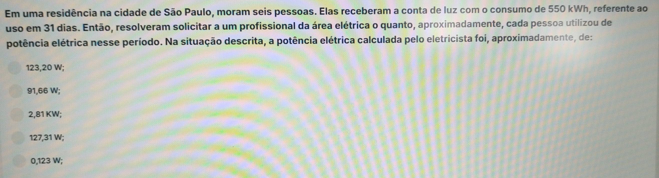 Em uma residência na cidade de São Paulo, moram seis pessoas. Elas receberam a conta de luz com o consumo de 550 kWh, referente ao
uso em 31 dias. Então, resolveram solicitar a um profissional da área elétrica o quanto, aproximadamente, cada pessoa utilizou de
potência elétrica nesse período. Na situação descrita, a potência elétrica calculada pelo eletricista foi, aproximadamente, de:
123,20 W;
91,66 W;
2,81 KW;
127,31 W;
0,123 W;