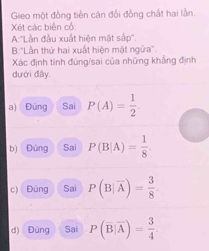 Gieo một đồng tiền cân đối đồng chất hai lần. 
Xét các biến cổ: 
A:"Lần đầu xuất hiện mặt sắp". 
B:"Lần thứ hai xuất hiện mặt ngửa". 
Xác định tính đúng/sai của những khẳng định 
dưới đây. 
a) Đúng Sai P(A)= 1/2 . 
b) Đúng Sai P(B|A)= 1/8 . 
c) Đúng Sai P(B|overline A)= 3/8 . 
d) Đúng Sai P(overline B|overline A)= 3/4 .