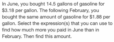 In June, you bought 14.5 gallons of gasoline for
$3.18 per gallon. The following February, you 
bought the same amount of gasoline for $1.88 per
gallon. Select the expression(s) that you can use to 
find how much more you paid in June than in 
February. Then find this amount.