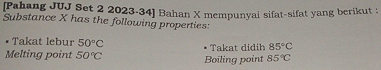 [Pahang JUJ Set 2 2023-34] Bahan X mempunyai sifat-sifat yang berikut : 
Substance X has the following properties: 
Takat lebur 50°C
Takat didih 85°C
Melting point 50°C 85°C
Boiling point