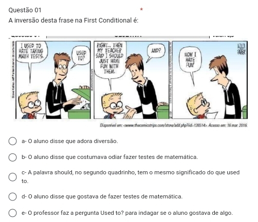 A inversão desta frase na First Conditional é:
Disponível em:. Acesso em: 16 mar 2016.
a- O aluno disse que adora diversão.
b- O aluno disse que costumava odiar fazer testes de matemática.
c- A palavra should, no segundo quadrinho, tem o mesmo significado do que used
to.
d- O aluno disse que gostava de fazer testes de matemática.
e- O professor faz a pergunta Used to? para indagar se o aluno gostava de algo.