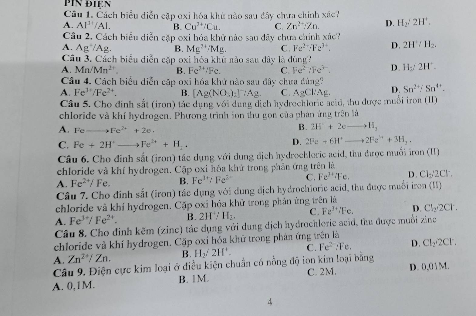 Cách biểu diễn cặp oxi hóa khử nào sau dây chưa chính xác?
A. Al^(3+)/Al. B. Cu^(2+)/Cu. C. Zn^(2+)/Zn.
D. H_2/2H^+.
Câu 2. Cách biểu diễn cặp oxi hóa khử nào sau dây chưa chính xác?
A. Ag^+/Ag. B. Mg^(2+)/Mg. C. Fe^(2+)/Fe^(3+).
D. 2H^+/H_2.
Câu 3. Cách biểu diễn cặp oxi hóa khử nào sau dây là đúng?
A. Mn/Mn^(2+). B. Fe^(2+)/Fe. C. Fe^(2+)/Fe^(3+).
D. H_2/2H^+.
Câu 4. Cách biểu diễn cặp oxi hóa khử nào sau dây chưa dúng?
A. Fe^(3+)/Fe^(2+). B. [Ag(NO_3)_2]^+/Ag. C. AgCl/Ag
D. Sn^(2+)/Sn^(4+).
Câu 5. Cho đinh sắt (iron) tác dụng với dung dịch hydrochloric acid, thu được muối iron (II)
chloride và khí hydrogen. Phương trình ion thu gọn của phản ứng trên là
A. Feto Fe^(2+)+2e.
B. 2H^++2eto H_2
C. Fe+2H^+to Fe^(2+)+H_2.
D. 2Fe+6H^+to 2Fe^(3+)+3H_2.
Câu 6. Cho đinh sắt (iron) tác dụng với dung dịch hydrochloric acid, thu được muối iron (II)
chloride và khí hydrogen. Cặp oxi hóa khử trong phản ứng trên là
C. Fe^(3+)/Fe.
A. Fe^(2+)/Fe.
B. Fe^(3+)/Fe^(2+)
D. Cl_2/2Cl^-.
Câu 7. Cho định sắt (iron) tác dụng với dung dịch hydrochloric acid, thu được muối iron (II)
chloride và khí hydrogen. Cặp oxi hóa khử trong phản ứng trên là
C. Fe^(3+)/Fe.
D. Cl_2/2Cl^-.
A. Fe^(3+)/Fe^(2+).
B. 2H^+/ H_2.
Câu 8. Cho định kẽm (zinc) tác dụng với dung dịch hydrochloric acid, thu được muối zinc
chloride và khí hydrogen. Cặp oxi hóa khử trong phản ứng trên là
A. Zn^(2+)/Zn. B. H_2/2H^+. C. Fe^(2+)/Fe. D. Cl_2/2Cl^-.
Câu 9. Điện cực kim loại ở điều kiện chuẩn có nồng độ ion kim loại bằng
C. 2M. D. 0,01M.
A. 0,1M. B. 1M.
4