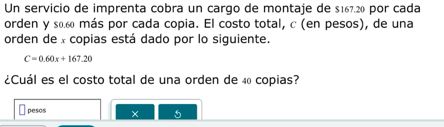 Un servicio de imprenta cobra un cargo de montaje de $167.20 por cada 
orden y $0.60 más por cada copia. El costo total, c (en pesos), de una 
orden de x copias está dado por lo siguiente.
C=0.60x+167.20
¿Cuál es el costo total de una orden de 40 copias? 
pesos 
×