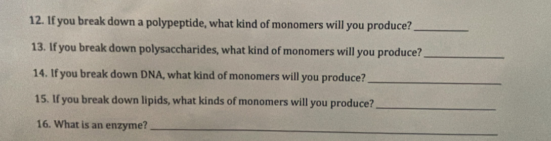 If you break down a polypeptide, what kind of monomers will you produce?_ 
13. If you break down polysaccharides, what kind of monomers will you produce?_ 
14. If you break down DNA, what kind of monomers will you produce?_ 
15. If you break down lipids, what kinds of monomers will you produce?_ 
16. What is an enzyme?_